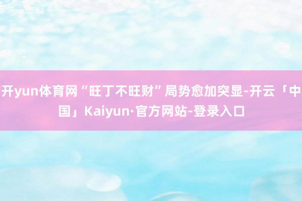 开yun体育网“旺丁不旺财”局势愈加突显-开云「中国」Kaiyun·官方网站-登录入口