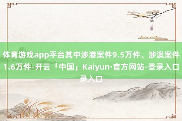 体育游戏app平台其中涉港案件9.5万件、涉澳案件1.6万件-开云「中国」Kaiyun·官方网站-登录入口