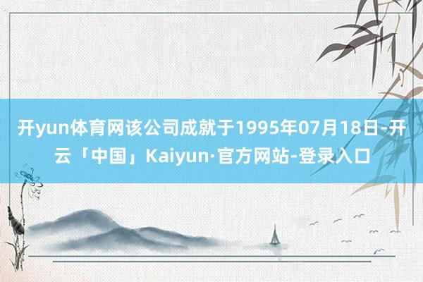 开yun体育网该公司成就于1995年07月18日-开云「中国」Kaiyun·官方网站-登录入口
