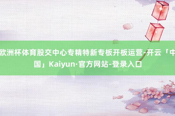 欧洲杯体育股交中心专精特新专板开板运营-开云「中国」Kaiyun·官方网站-登录入口