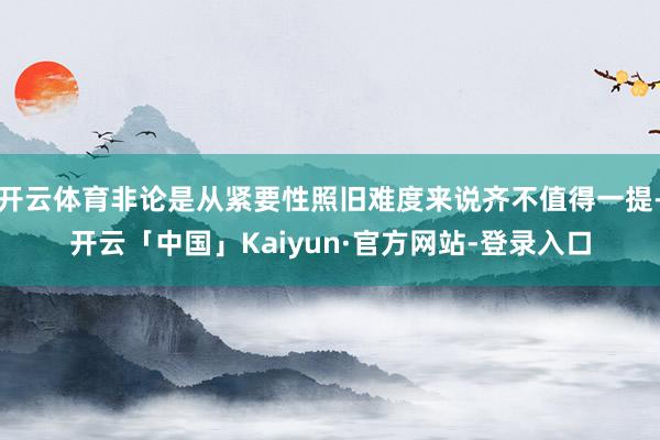 开云体育非论是从紧要性照旧难度来说齐不值得一提-开云「中国」Kaiyun·官方网站-登录入口