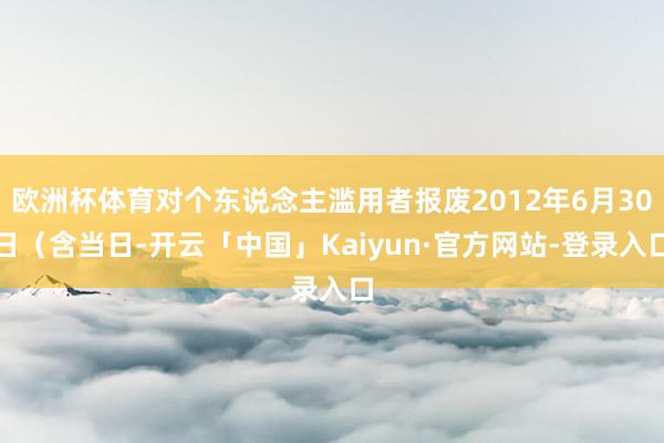 欧洲杯体育对个东说念主滥用者报废2012年6月30日（含当日-开云「中国」Kaiyun·官方网站-登录入口