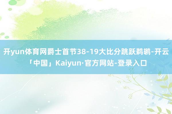 开yun体育网爵士首节38-19大比分跳跃鹈鹕-开云「中国」Kaiyun·官方网站-登录入口