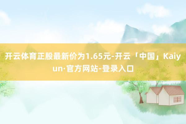 开云体育正股最新价为1.65元-开云「中国」Kaiyun·官方网站-登录入口