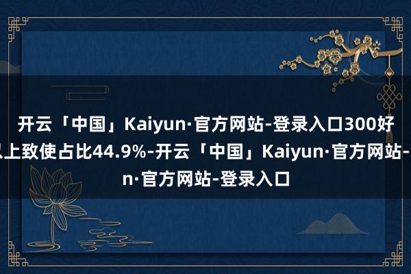开云「中国」Kaiyun·官方网站-登录入口300好意思元以上致使占比44.9%-开云「中国」Kaiyun·官方网站-登录入口