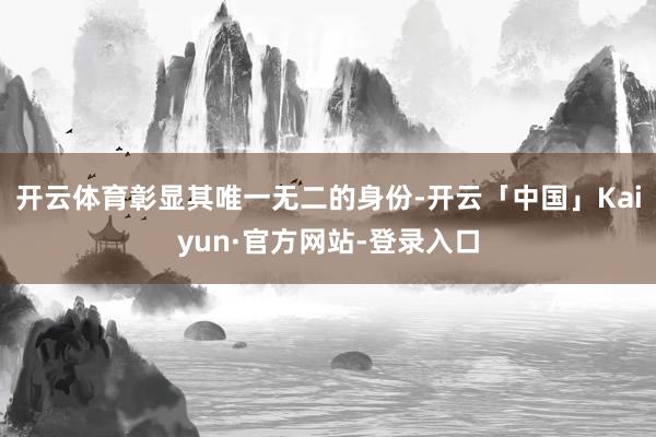 开云体育彰显其唯一无二的身份-开云「中国」Kaiyun·官方网站-登录入口