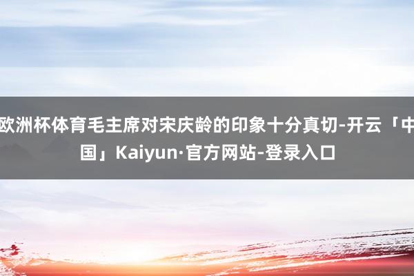 欧洲杯体育毛主席对宋庆龄的印象十分真切-开云「中国」Kaiyun·官方网站-登录入口