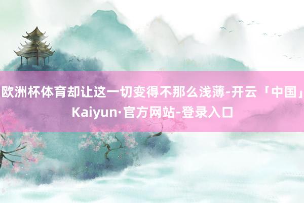 欧洲杯体育却让这一切变得不那么浅薄-开云「中国」Kaiyun·官方网站-登录入口