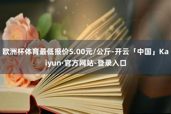欧洲杯体育最低报价5.00元/公斤-开云「中国」Kaiyun·官方网站-登录入口