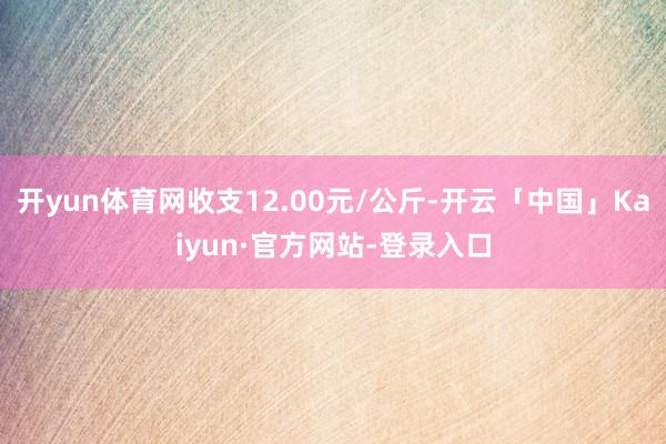开yun体育网收支12.00元/公斤-开云「中国」Kaiyun·官方网站-登录入口