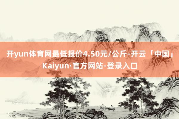 开yun体育网最低报价4.50元/公斤-开云「中国」Kaiyun·官方网站-登录入口
