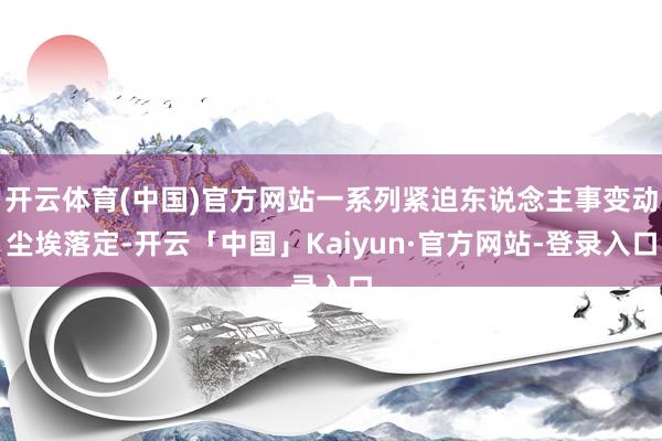 开云体育(中国)官方网站一系列紧迫东说念主事变动尘埃落定-开云「中国」Kaiyun·官方网站-登录入口