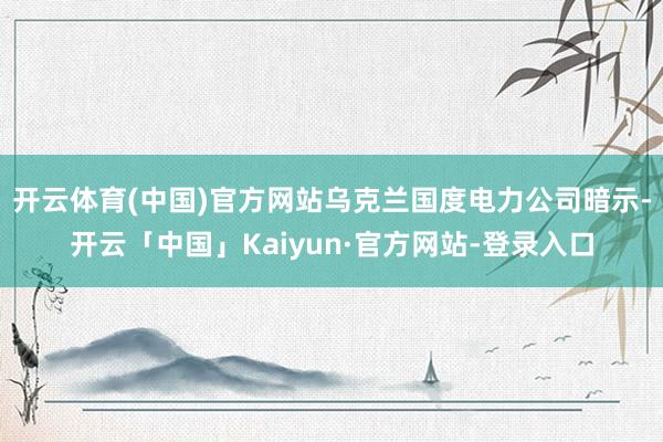 开云体育(中国)官方网站乌克兰国度电力公司暗示-开云「中国」Kaiyun·官方网站-登录入口