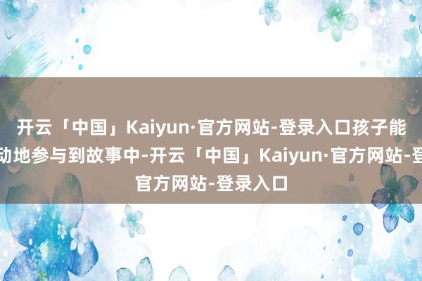开云「中国」Kaiyun·官方网站-登录入口孩子能积极主动地参与到故事中-开云「中国」Kaiyun·官方网站-登录入口