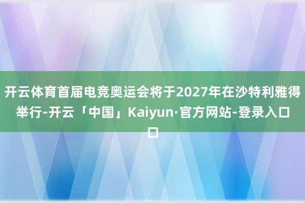 开云体育首届电竞奥运会将于2027年在沙特利雅得举行-开云「中国」Kaiyun·官方网站-登录入口