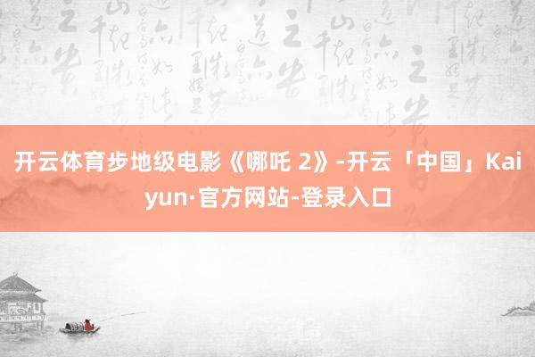 开云体育步地级电影《哪吒 2》-开云「中国」Kaiyun·官方网站-登录入口