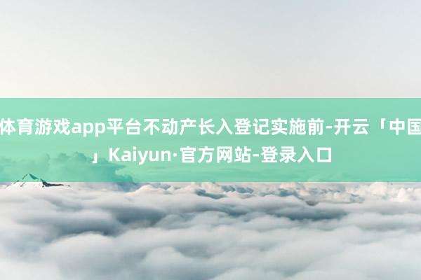 体育游戏app平台不动产长入登记实施前-开云「中国」Kaiyun·官方网站-登录入口