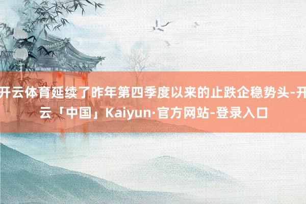 开云体育延续了昨年第四季度以来的止跌企稳势头-开云「中国」Kaiyun·官方网站-登录入口