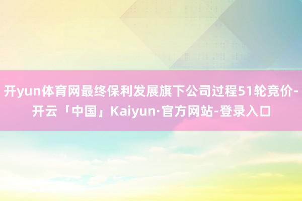 开yun体育网最终保利发展旗下公司过程51轮竞价-开云「中国」Kaiyun·官方网站-登录入口