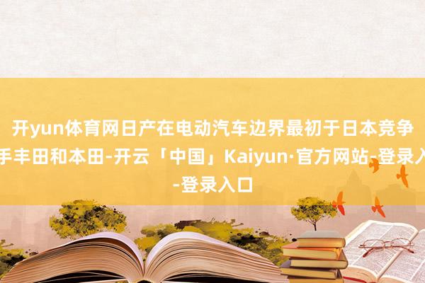 开yun体育网　　日产在电动汽车边界最初于日本竞争敌手丰田和本田-开云「中国」Kaiyun·官方网站-登录入口
