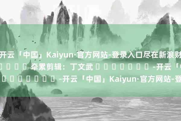 开云「中国」Kaiyun·官方网站-登录入口尽在新浪财经APP            						牵累剪辑：丁文武 							-开云「中国」Kaiyun·官方网站-登录入口