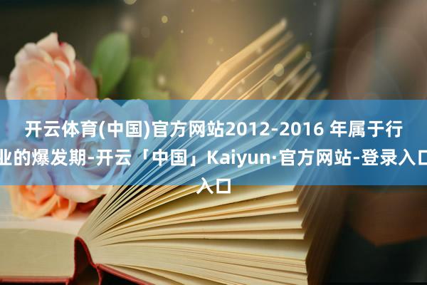 开云体育(中国)官方网站2012-2016 年属于行业的爆发期-开云「中国」Kaiyun·官方网站-登录入口