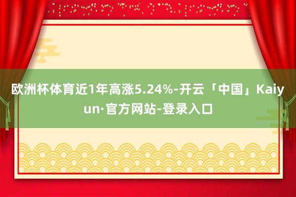 欧洲杯体育近1年高涨5.24%-开云「中国」Kaiyun·官方网站-登录入口