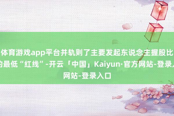 体育游戏app平台并轨则了主要发起东说念主握股比例的最低“红线”-开云「中国」Kaiyun·官方网站-登录入口
