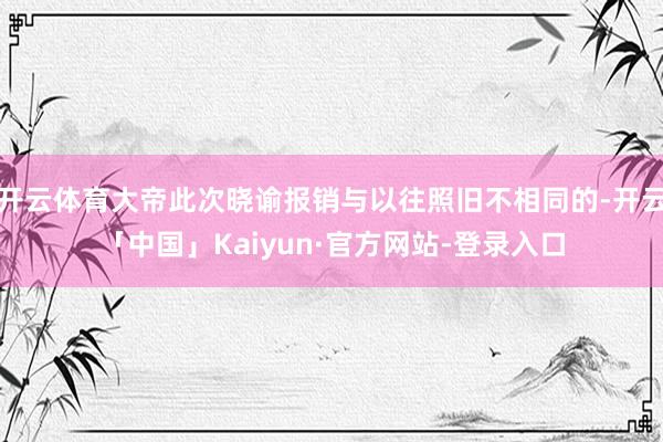 开云体育大帝此次晓谕报销与以往照旧不相同的-开云「中国」Kaiyun·官方网站-登录入口