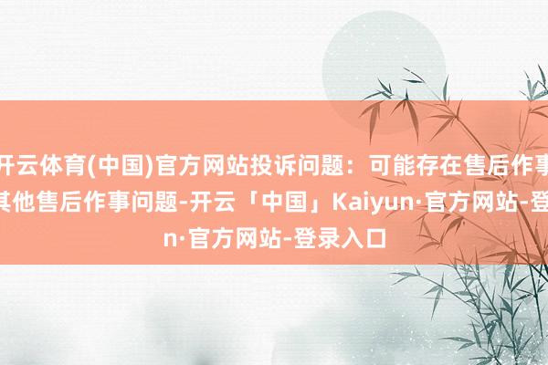 开云体育(中国)官方网站投诉问题：可能存在售后作事->其他售后作事问题-开云「中国」Kaiyun·官方网站-登录入口