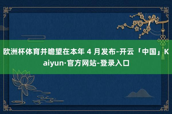欧洲杯体育并瞻望在本年 4 月发布-开云「中国」Kaiyun·官方网站-登录入口