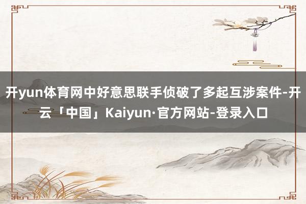 开yun体育网中好意思联手侦破了多起互涉案件-开云「中国」Kaiyun·官方网站-登录入口