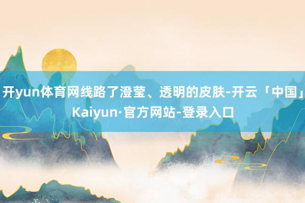 开yun体育网线路了澄莹、透明的皮肤-开云「中国」Kaiyun·官方网站-登录入口