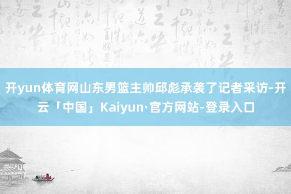 开yun体育网山东男篮主帅邱彪承袭了记者采访-开云「中国」Kaiyun·官方网站-登录入口