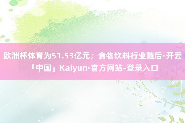 欧洲杯体育为51.53亿元；食物饮料行业随后-开云「中国」Kaiyun·官方网站-登录入口