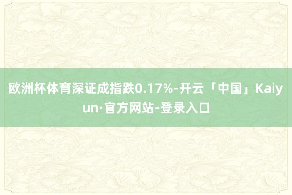 欧洲杯体育深证成指跌0.17%-开云「中国」Kaiyun·官方网站-登录入口