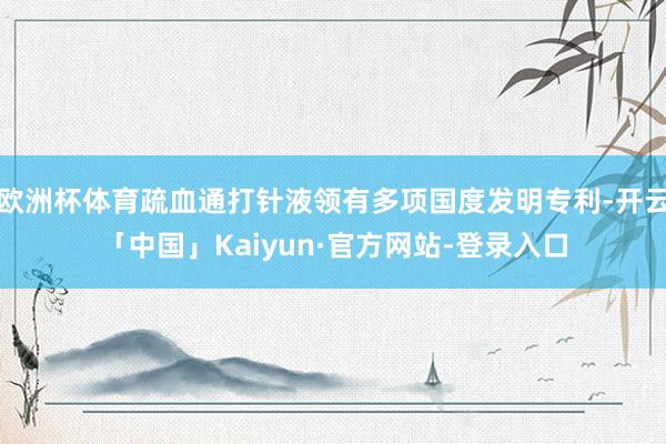 欧洲杯体育疏血通打针液领有多项国度发明专利-开云「中国」Kaiyun·官方网站-登录入口