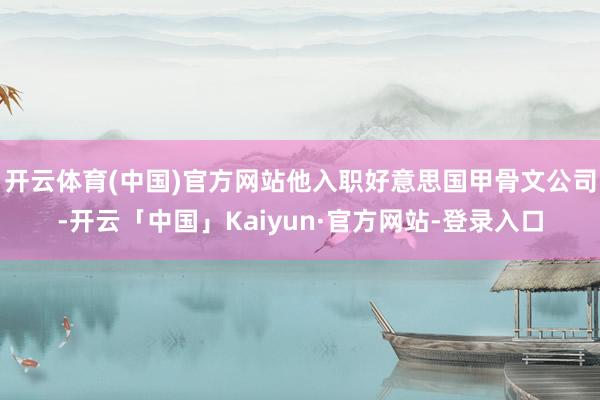 开云体育(中国)官方网站他入职好意思国甲骨文公司-开云「中国」Kaiyun·官方网站-登录入口