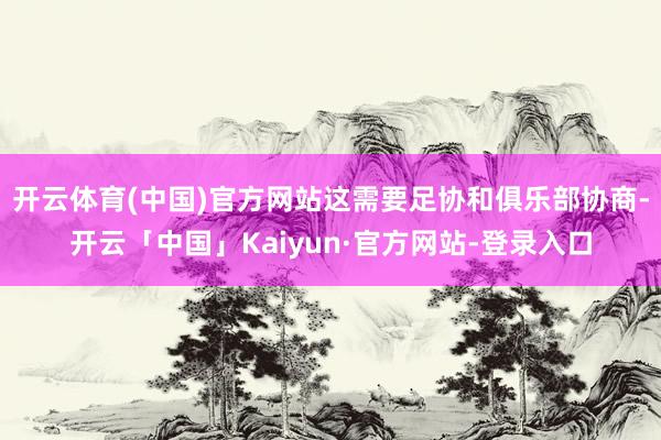 开云体育(中国)官方网站这需要足协和俱乐部协商-开云「中国」Kaiyun·官方网站-登录入口