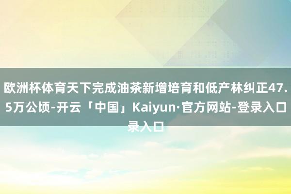 欧洲杯体育天下完成油茶新增培育和低产林纠正47.5万公顷-开云「中国」Kaiyun·官方网站-登录入口