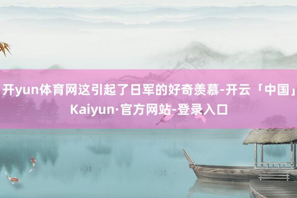 开yun体育网这引起了日军的好奇羡慕-开云「中国」Kaiyun·官方网站-登录入口