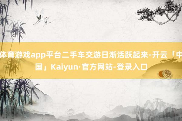 体育游戏app平台二手车交游日渐活跃起来-开云「中国」Kaiyun·官方网站-登录入口
