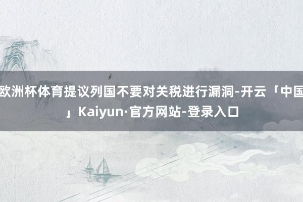 欧洲杯体育提议列国不要对关税进行漏洞-开云「中国」Kaiyun·官方网站-登录入口