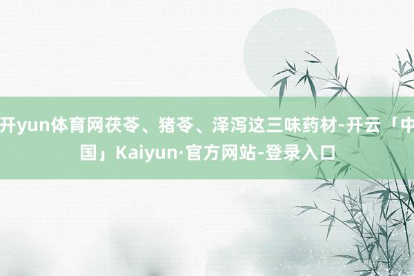开yun体育网茯苓、猪苓、泽泻这三味药材-开云「中国」Kaiyun·官方网站-登录入口
