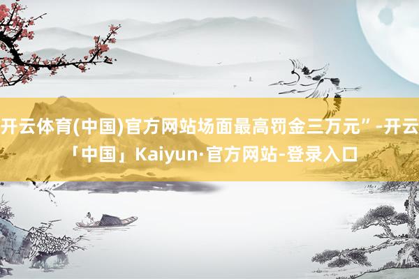 开云体育(中国)官方网站场面最高罚金三万元”-开云「中国」Kaiyun·官方网站-登录入口