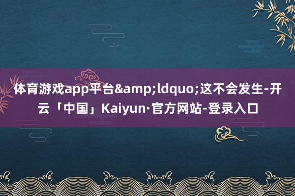 体育游戏app平台&ldquo;这不会发生-开云「中国」Kaiyun·官方网站-登录入口