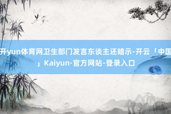 开yun体育网卫生部门发言东谈主还暗示-开云「中国」Kaiyun·官方网站-登录入口