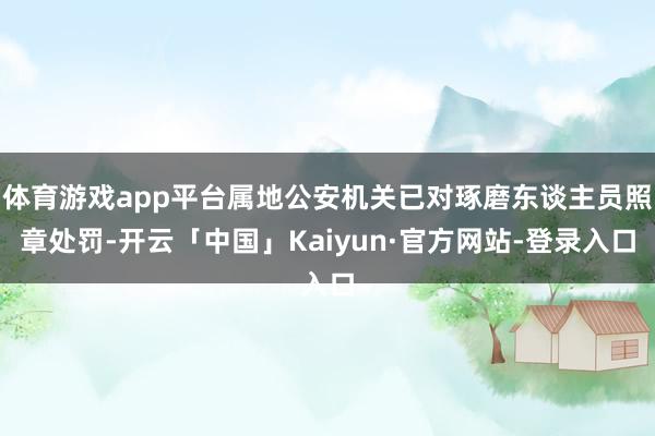 体育游戏app平台属地公安机关已对琢磨东谈主员照章处罚-开云「中国」Kaiyun·官方网站-登录入口