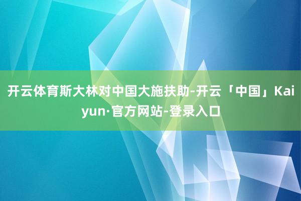 开云体育斯大林对中国大施扶助-开云「中国」Kaiyun·官方网站-登录入口