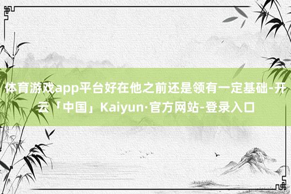 体育游戏app平台好在他之前还是领有一定基础-开云「中国」Kaiyun·官方网站-登录入口